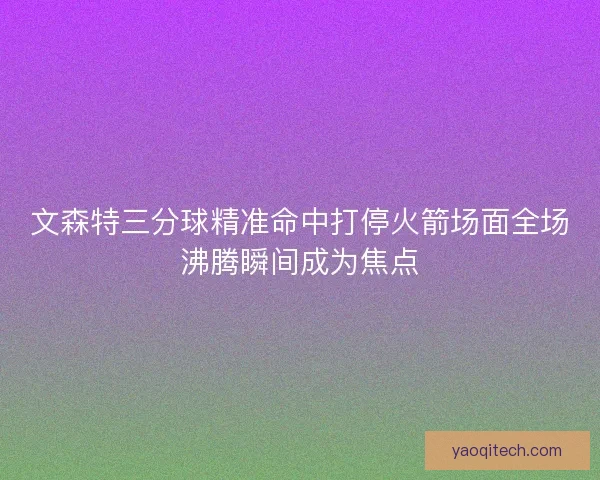 文森特三分球精准命中打停火箭场面全场沸腾瞬间成为焦点