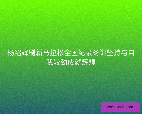 杨绍辉刷新马拉松全国纪录冬训坚持与自我较劲成就辉煌