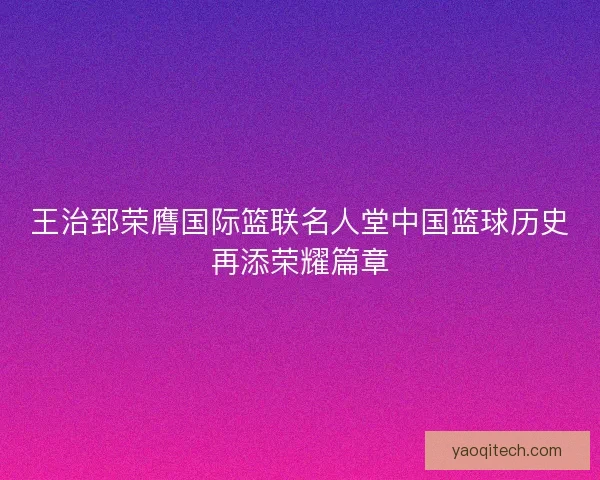 王治郅荣膺国际篮联名人堂中国篮球历史再添荣耀篇章